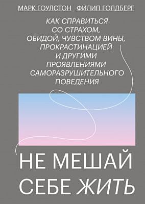 Не мешай себе жить. Как справиться со страхом, обидой, чувством вины, прокрастинацией и другими проявлениями саморазрушительного поведения